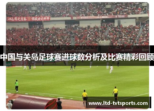 中国与关岛足球赛进球数分析及比赛精彩回顾