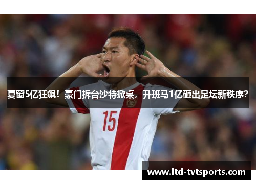 夏窗5亿狂飙！豪门拆台沙特掀桌，升班马1亿砸出足坛新秩序？